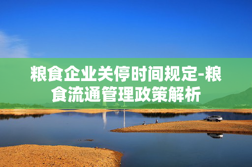 粮食企业关停时间规定-粮食流通管理政策解析
