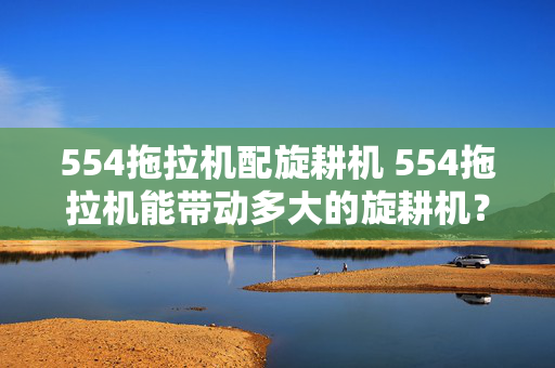 554拖拉机配旋耕机 554拖拉机能带动多大的旋耕机？