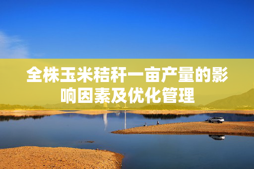 全株玉米秸秆一亩产量的影响因素及优化管理
