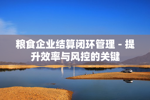 粮食企业结算闭环管理 - 提升效率与风控的关键