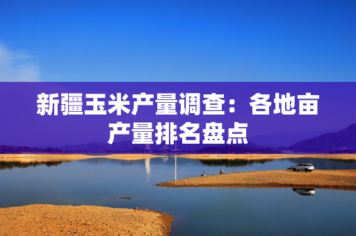 新疆玉米产量调查：各地亩产量排名盘点