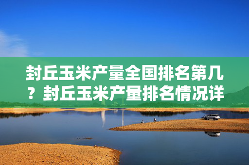 封丘玉米产量全国排名第几？封丘玉米产量排名情况详解
