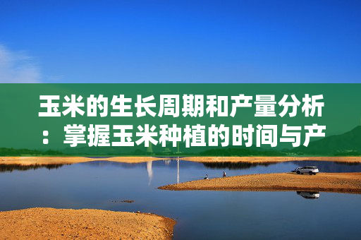 玉米的生长周期和产量分析：掌握玉米种植的时间与产量关系