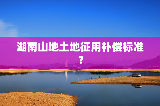 湖南山地土地征用补偿标准？