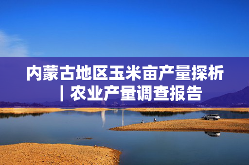 内蒙古地区玉米亩产量探析｜农业产量调查报告