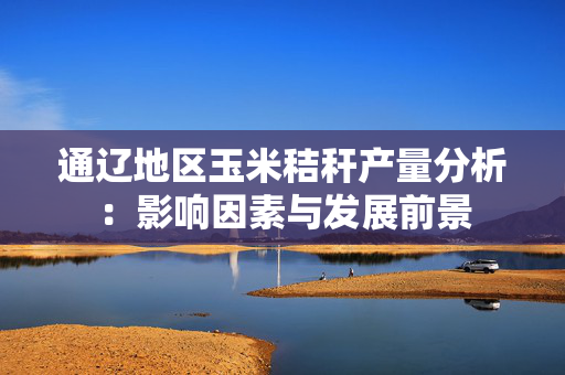 通辽地区玉米秸秆产量分析：影响因素与发展前景