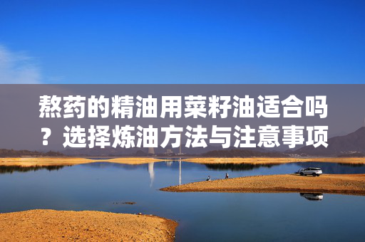 熬药的精油用菜籽油适合吗？选择炼油方法与注意事项