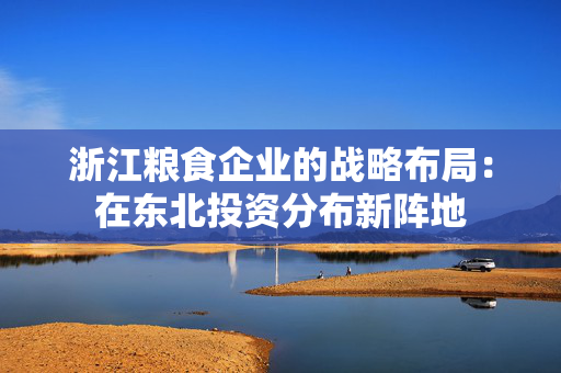 浙江粮食企业的战略布局：在东北投资分布新阵地