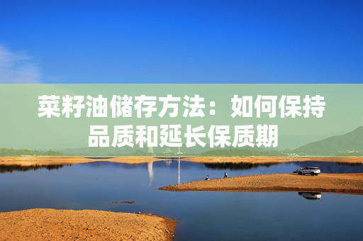 菜籽油储存方法：如何保持品质和延长保质期