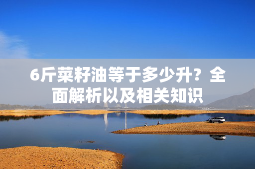 6斤菜籽油等于多少升？全面解析以及相关知识
