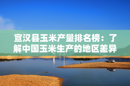 宣汉县玉米产量排名榜：了解中国玉米生产的地区差异
