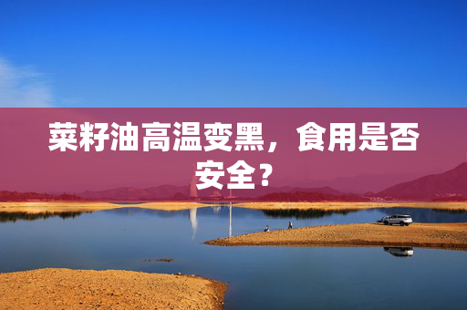 菜籽油高温变黑，食用是否安全？