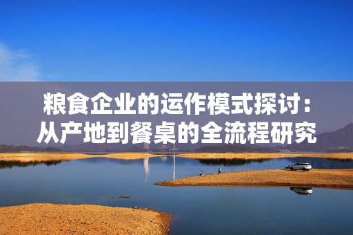 粮食企业的运作模式探讨：从产地到餐桌的全流程研究