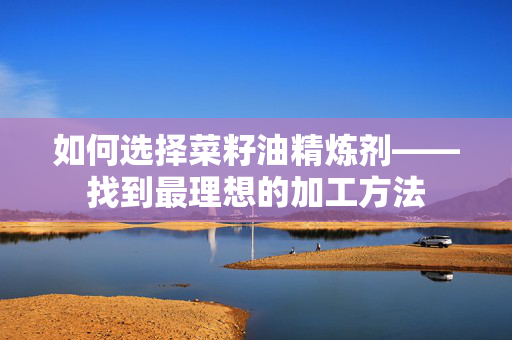 如何选择菜籽油精炼剂——找到最理想的加工方法