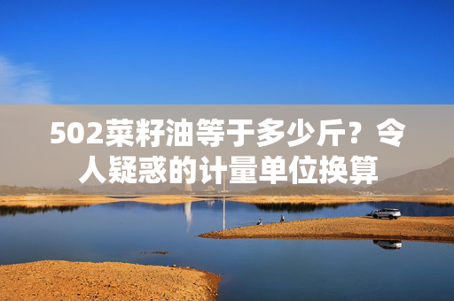 502菜籽油等于多少斤？令人疑惑的计量单位换算