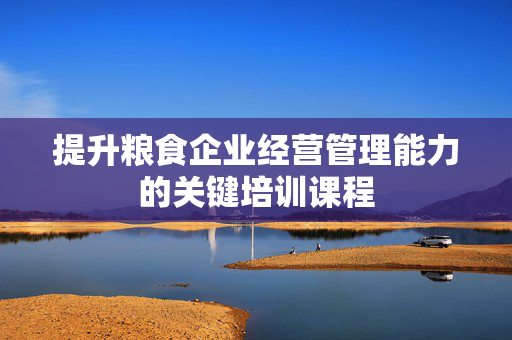 提升粮食企业经营管理能力的关键培训课程