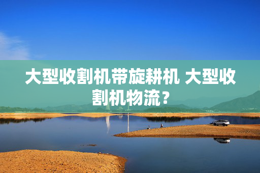 大型收割机带旋耕机 大型收割机物流？