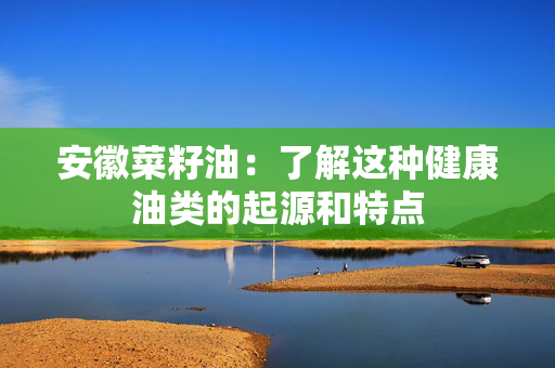 安徽菜籽油：了解这种健康油类的起源和特点