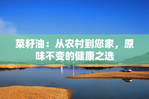 菜籽油：从农村到您家，原味不变的健康之选