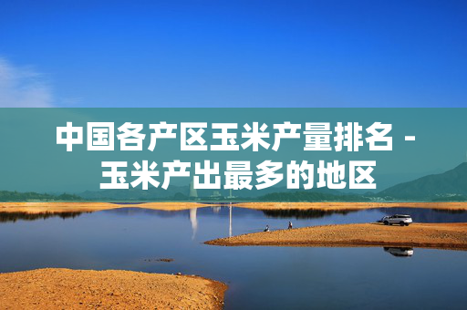 中国各产区玉米产量排名 - 玉米产出最多的地区
