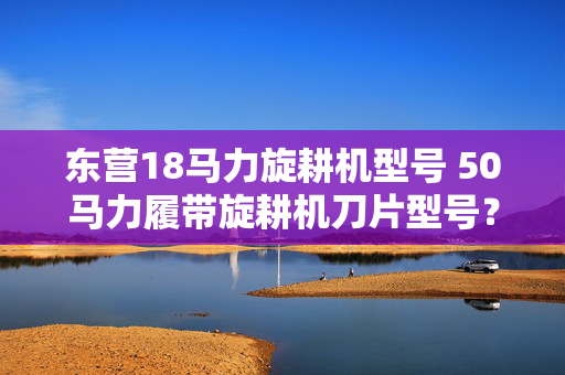 东营18马力旋耕机型号 50马力履带旋耕机刀片型号？
