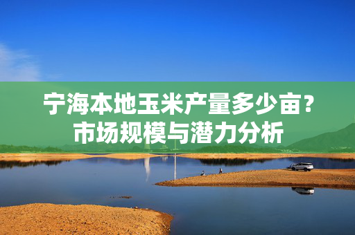 宁海本地玉米产量多少亩？市场规模与潜力分析