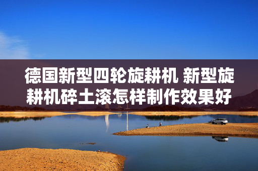 德国新型四轮旋耕机 新型旋耕机碎土滚怎样制作效果好？
