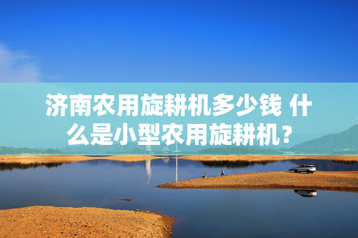 济南农用旋耕机多少钱 什么是小型农用旋耕机？