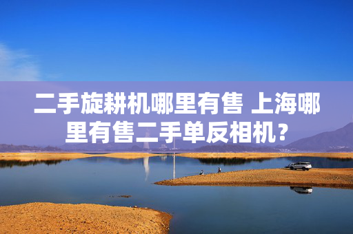 二手旋耕机哪里有售 上海哪里有售二手单反相机？