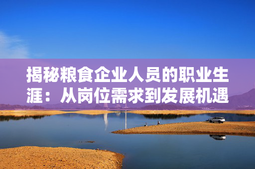 揭秘粮食企业人员的职业生涯：从岗位需求到发展机遇