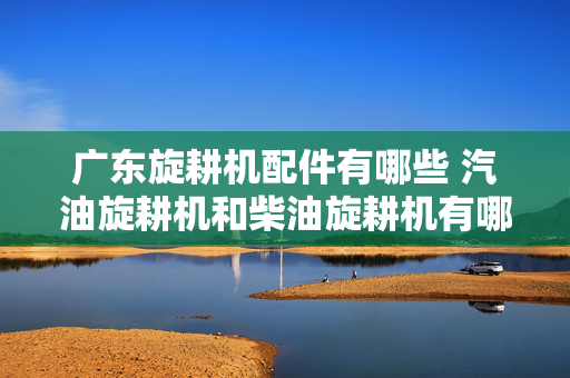 广东旋耕机配件有哪些 汽油旋耕机和柴油旋耕机有哪些不同？