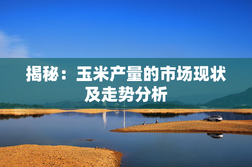揭秘：玉米产量的市场现状及走势分析
