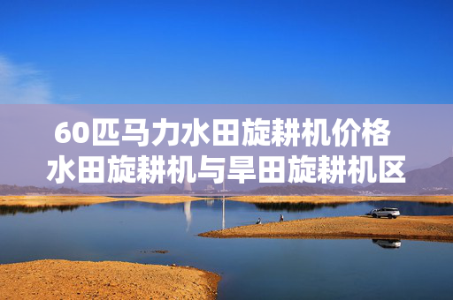 60匹马力水田旋耕机价格 水田旋耕机与旱田旋耕机区别？