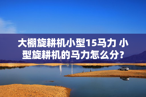 大棚旋耕机小型15马力 小型旋耕机的马力怎么分？