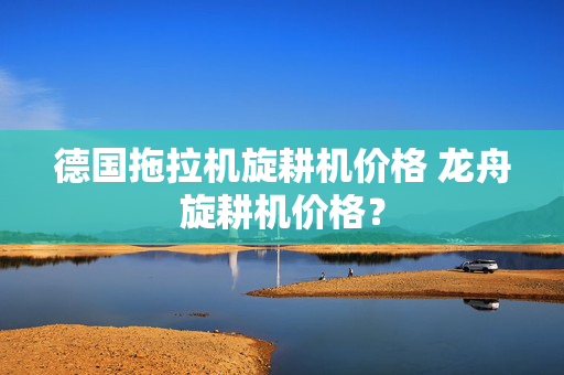 德国拖拉机旋耕机价格 龙舟旋耕机价格？