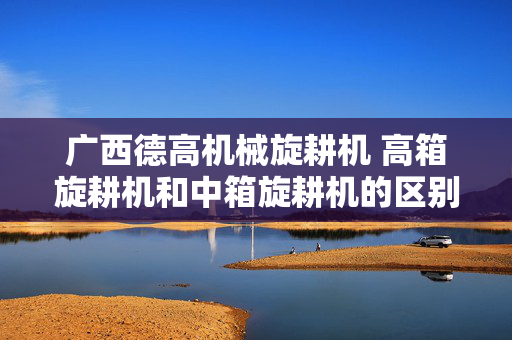广西德高机械旋耕机 高箱旋耕机和中箱旋耕机的区别？