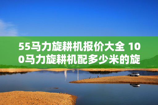 55马力旋耕机报价大全 100马力旋耕机配多少米的旋耕机？