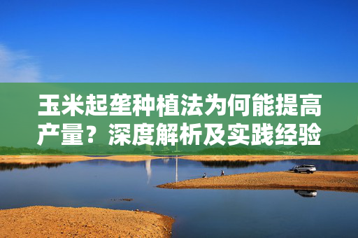 玉米起垄种植法为何能提高产量？深度解析及实践经验