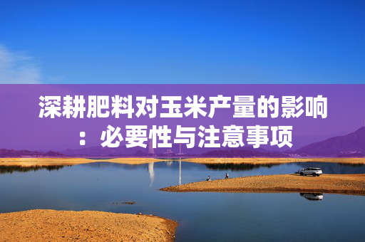 深耕肥料对玉米产量的影响：必要性与注意事项