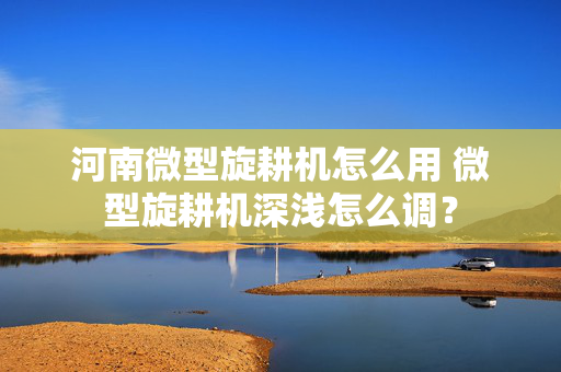 河南微型旋耕机怎么用 微型旋耕机深浅怎么调？