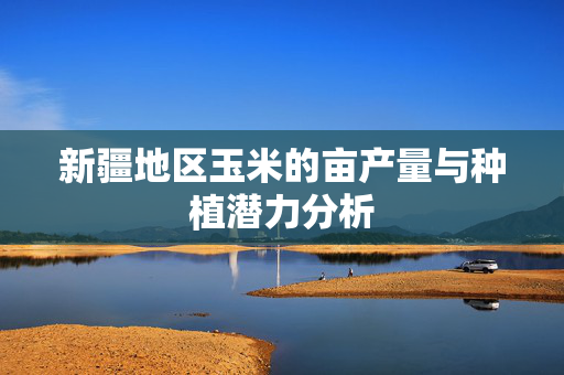 新疆地区玉米的亩产量与种植潜力分析