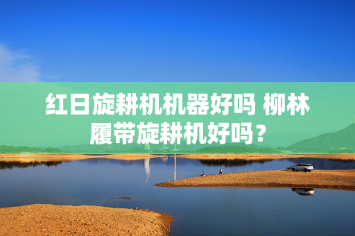 红日旋耕机机器好吗 柳林履带旋耕机好吗？