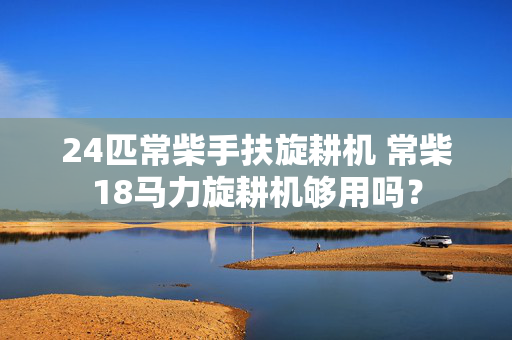 24匹常柴手扶旋耕机 常柴18马力旋耕机够用吗？