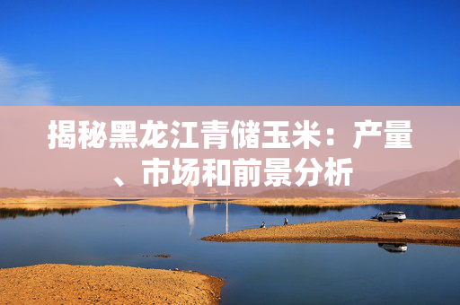 揭秘黑龙江青储玉米：产量、市场和前景分析
