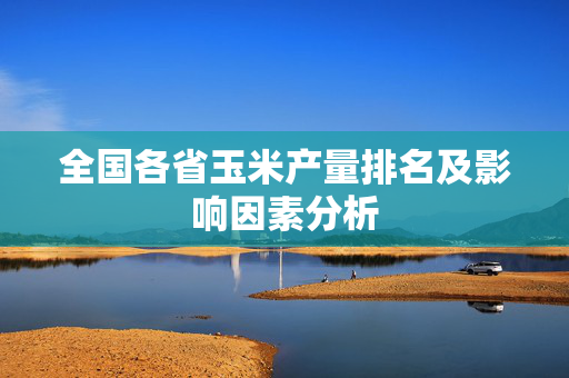 全国各省玉米产量排名及影响因素分析