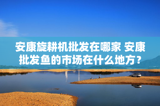安康旋耕机批发在哪家 安康批发鱼的市场在什么地方？