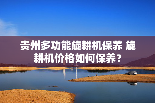 贵州多功能旋耕机保养 旋耕机价格如何保养？