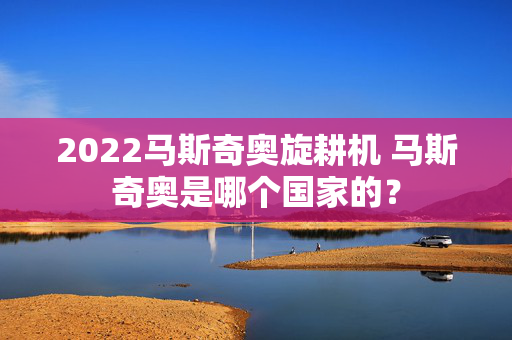 2022马斯奇奥旋耕机 马斯奇奥是哪个国家的？