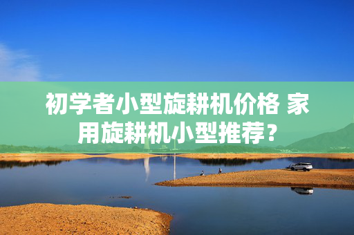初学者小型旋耕机价格 家用旋耕机小型推荐？