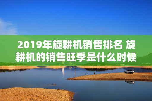 2019年旋耕机销售排名 旋耕机的销售旺季是什么时候？